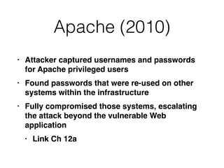 Apache (2010)
• Attacker captured usernames and passwords
for Apache privileged user
s

• Found passwords that were re-used on other
systems within the infrastructur
e

• Fully compromised those systems, escalating
the attack beyond the vulnerable Web
applicatio
n

• Link Ch 12a
 
