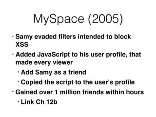 MySpace (2005)
• Samy evaded
fi
lters intended to block
XS
S

• Added JavaScript to his user pro
fi
le, that
made every viewe
r

• Add Samy as a frien
d

• Copied the script to the user's pro
fi
l
e

• Gained over 1 million friends within hours
 

• Link Ch 12b
 