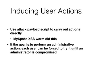 Inducing User Actions
• Use attack payload script to carry out actions
directl
y

• MySpace XSS worm did thi
s

• If the goal is to perform an administrative
action, each user can be forced to try it until an
administrator is compromised
 