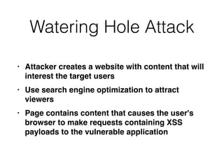 Watering Hole Attack
• Attacker creates a website with content that will
interest the target user
s

• Use search engine optimization to attract
viewer
s

• Page contains content that causes the user's
browser to make requests containing XSS
payloads to the vulnerable application
 