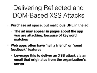 • Purchase ad space, put malicious URL in the a
d

• The ad may appear in pages about the app
you are attacking, because of keyword
matche
s

• Web apps often have "tell a friend" or "send
feedback" feature
s

• Leverage this to deliver an XSS attack via an
email that originates from the organization's
server
Delivering Re
fl
ected and
DOM-Based XSS Attacks
 