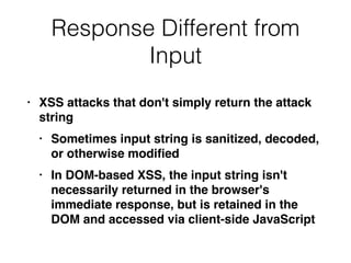 Response Different from
Input
• XSS attacks that don't simply return the attack
strin
g

• Sometimes input string is sanitized, decoded,
or otherwise modi
fi
e
d

• In DOM-based XSS, the input string isn't
necessarily returned in the browser's
immediate response, but is retained in the
DOM and accessed via client-side JavaScript
 