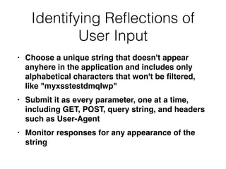 Identifying Re
fl
ections of
User Input
• Choose a unique string that doesn't appear
anyhere in the application and includes only
alphabetical characters that won't be
fi
ltered,
like "myxsstestdmqlwp
"

• Submit it as every parameter, one at a time,
including GET, POST, query string, and headers
such as User-Agen
t

• Monitor responses for any appearance of the
string
 