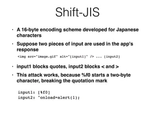 Shift-JIS
• A 16-byte encoding scheme developed for Japanese
character
s

• Suppose two pieces of input are used in the app's
respons
e

• input1 blocks quotes, input2 blocks < and
>

• This attack works, because %f0 starts a two-byte
character, breaking the quotation mark
 