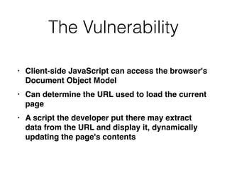 The Vulnerability
• Client-side JavaScript can access the browser's
Document Object Mode
l

• Can determine the URL used to load the current
pag
e

• A script the developer put there may extract
data from the URL and display it, dynamically
updating the page's contents
 