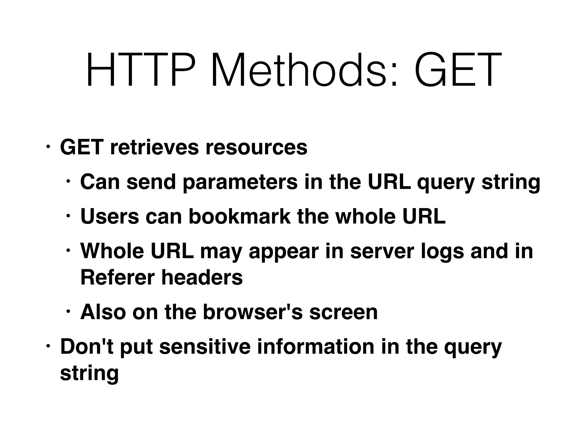 HTTP Methods: GET
• GET retrieves resource
s

• Can send parameters in the URL query strin
g

• Users can bookmark the whole UR
L

• Whole URL may appear in server logs and in
Referer header
s

• Also on the browser's scree
n

• Don't put sensitive information in the query
string
 