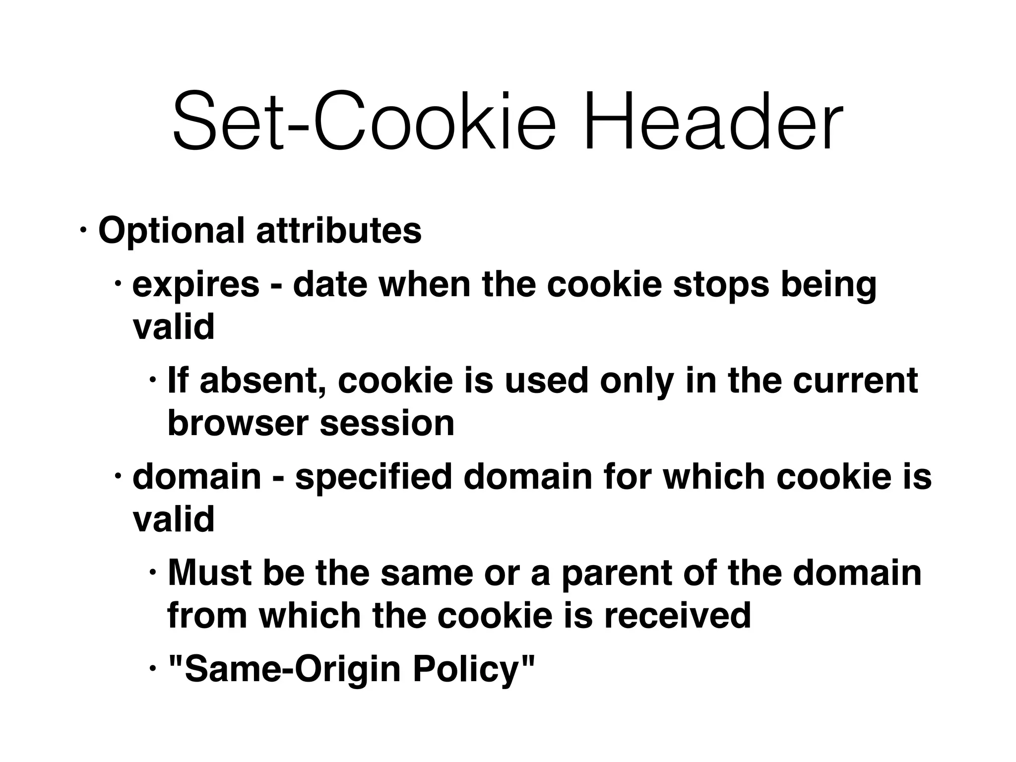 Set-Cookie Header
• Optional attribute
s

• expires - date when the cookie stops being
vali
d

• If absent, cookie is used only in the current
browser sessio
n

• domain - speci
fi
ed domain for which cookie is
vali
d

• Must be the same or a parent of the domain
from which the cookie is receive
d

• "Same-Origin Policy"
 