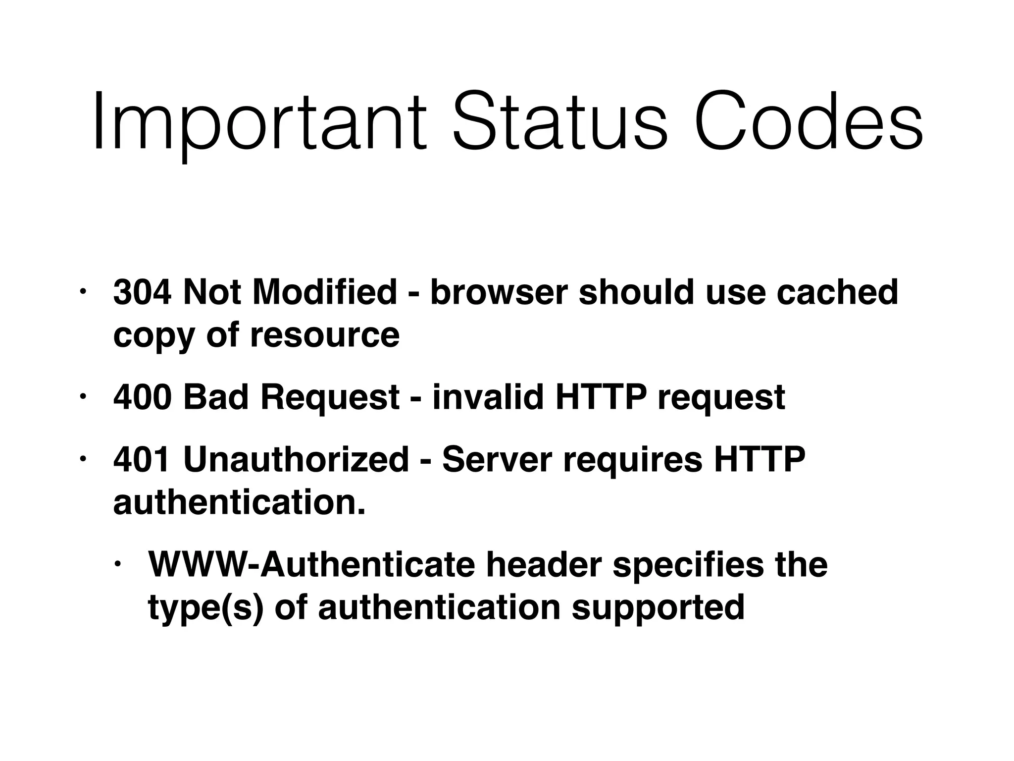 Important Status Codes
• 304 Not Modi
fi
ed - browser should use cached
copy of resourc
e

• 400 Bad Request - invalid HTTP reques
t

• 401 Unauthorized - Server requires HTTP
authentication.
 

• WWW-Authenticate header speci
fi
es the
type(s) of authentication supported
 