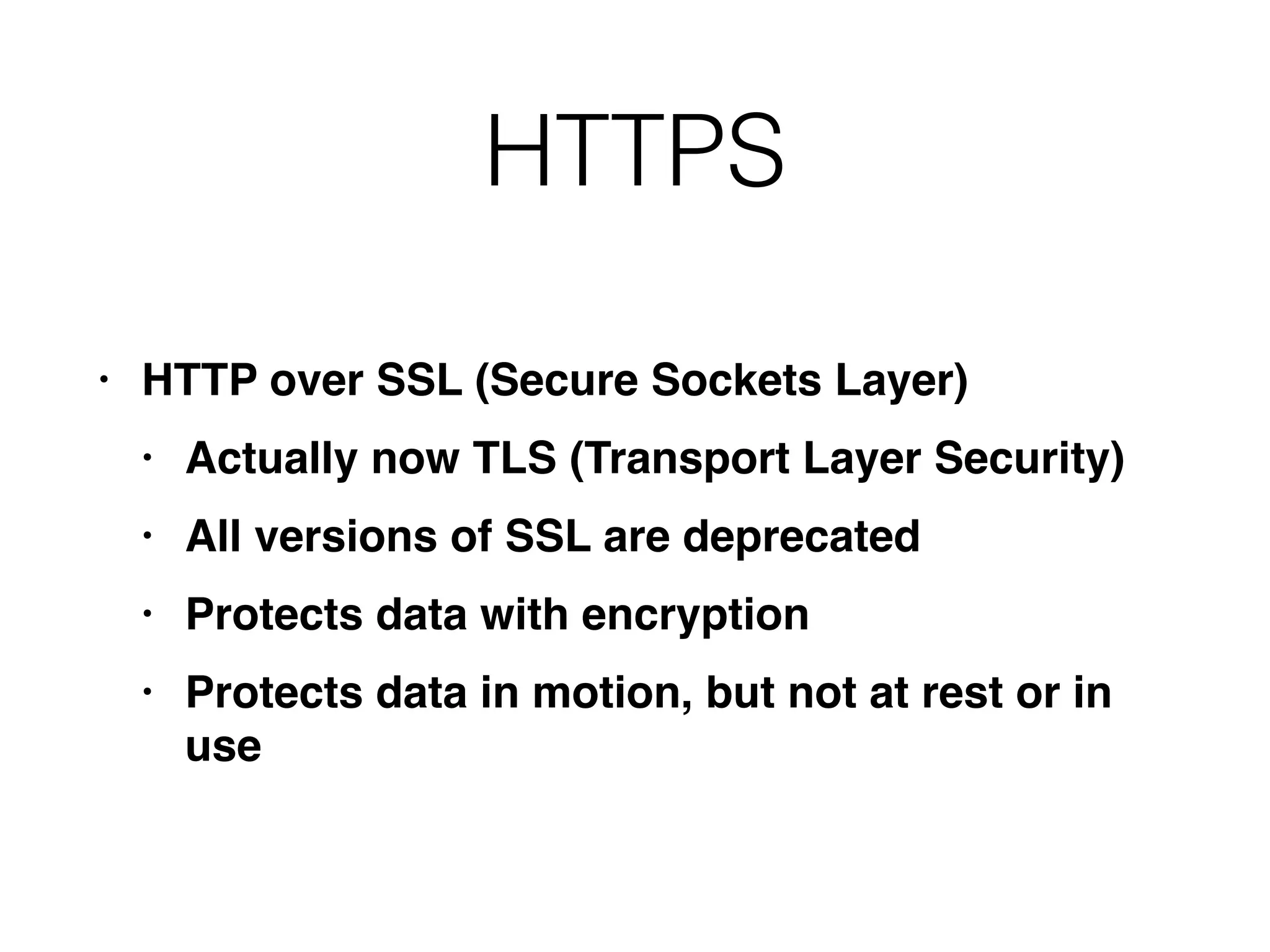 HTTPS
• HTTP over SSL (Secure Sockets Layer
)

• Actually now TLS (Transport Layer Security
)

• All versions of SSL are deprecate
d

• Protects data with encryptio
n

• Protects data in motion, but not at rest or in
use
 