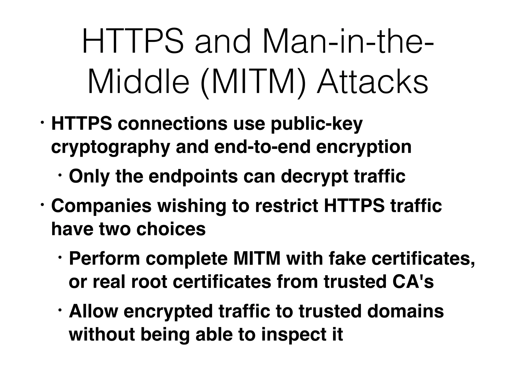 HTTPS and Man-in-the-
Middle (MITM) Attacks
• HTTPS connections use public-key
cryptography and end-to-end encryptio
n

• Only the endpoints can decrypt traf
fi
c

• Companies wishing to restrict HTTPS traf
fi
c
have two choice
s

• Perform complete MITM with fake certi
fi
cates,
or real root certi
fi
cates from trusted CA'
s

• Allow encrypted traf
fi
c to trusted domains
without being able to inspect it
 