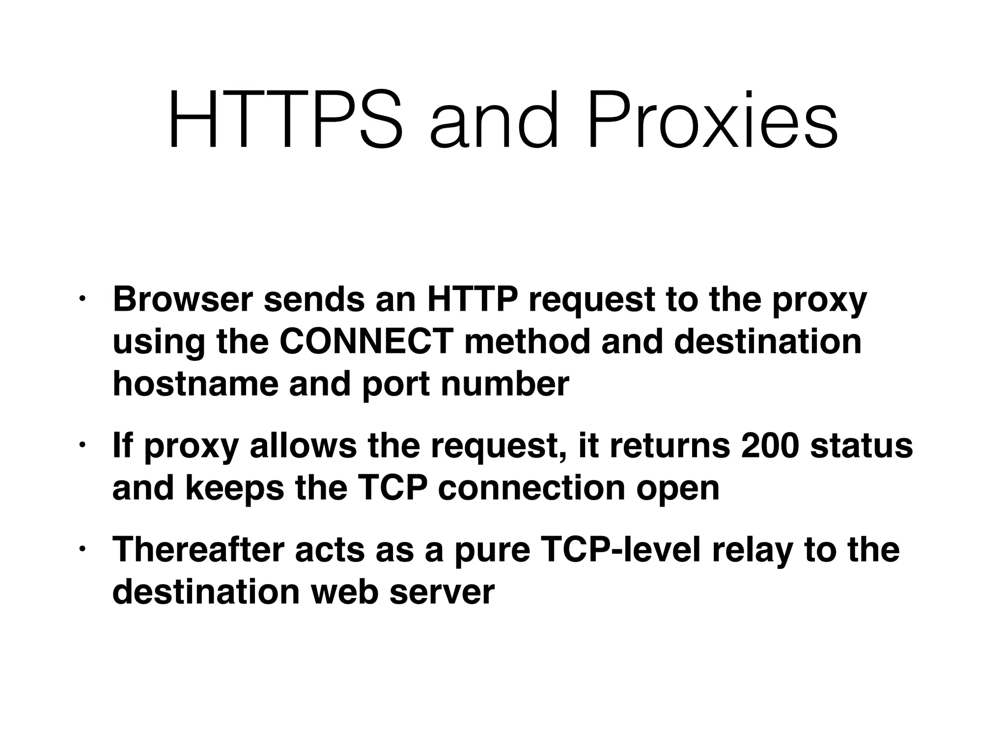 HTTPS and Proxies
• Browser sends an HTTP request to the proxy
using the CONNECT method and destination
hostname and port numbe
r

• If proxy allows the request, it returns 200 status
and keeps the TCP connection ope
n

• Thereafter acts as a pure TCP-level relay to the
destination web server
 