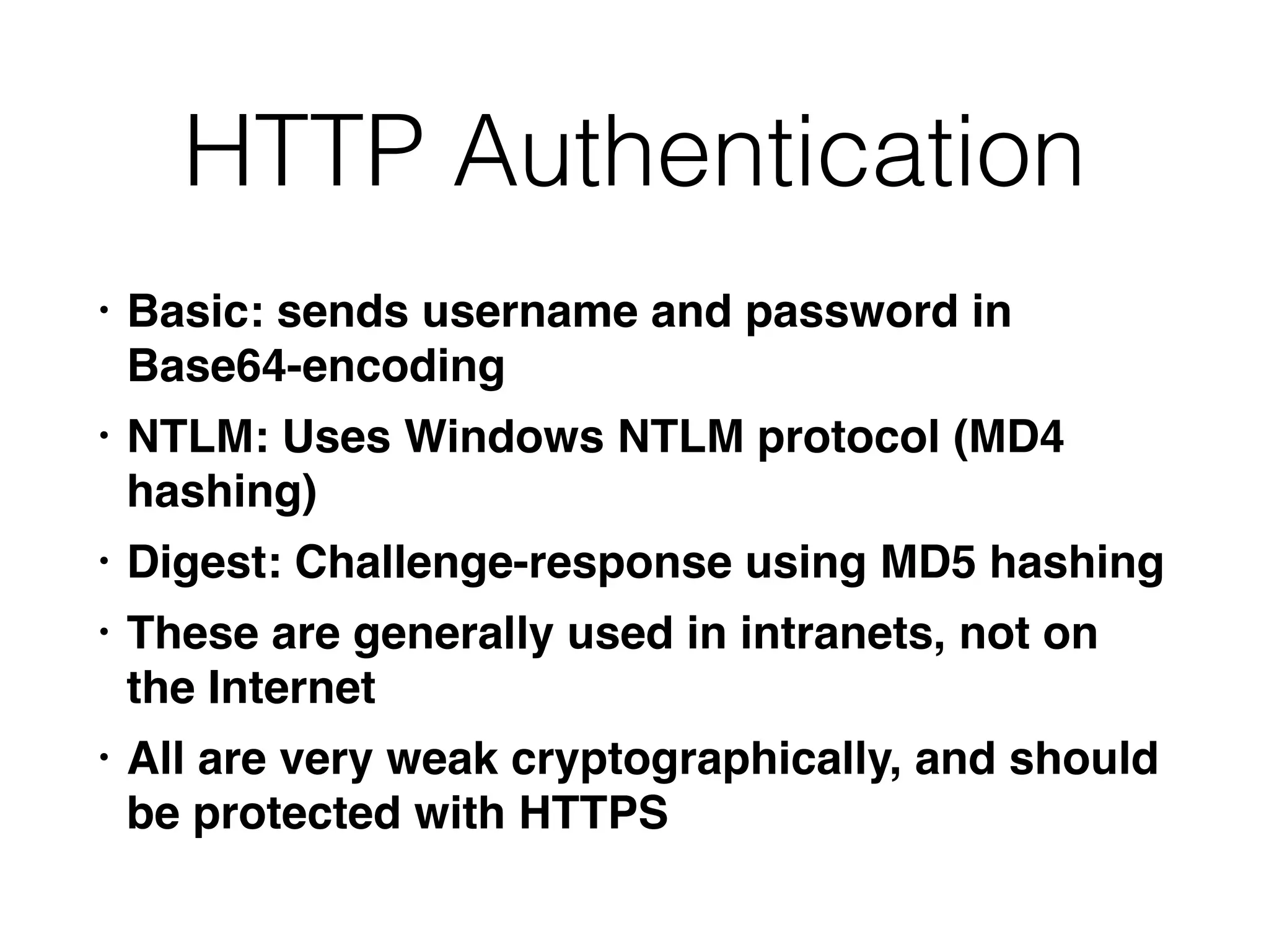 HTTP Authentication
• Basic: sends username and password in
Base64-encodin
g

• NTLM: Uses Windows NTLM protocol (MD4
hashing
)

• Digest: Challenge-response using MD5 hashin
g

• These are generally used in intranets, not on
the Interne
t

• All are very weak cryptographically, and should
be protected with HTTPS
 