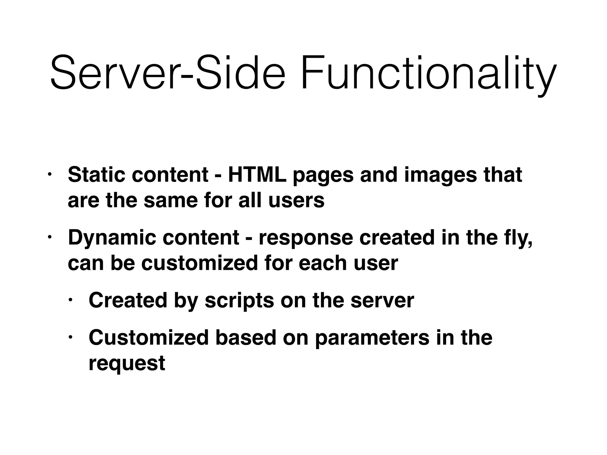 Server-Side Functionality
• Static content - HTML pages and images that
are the same for all user
s

• Dynamic content - response created in the
fl
y,
can be customized for each use
r

• Created by scripts on the serve
r

• Customized based on parameters in the
request
 