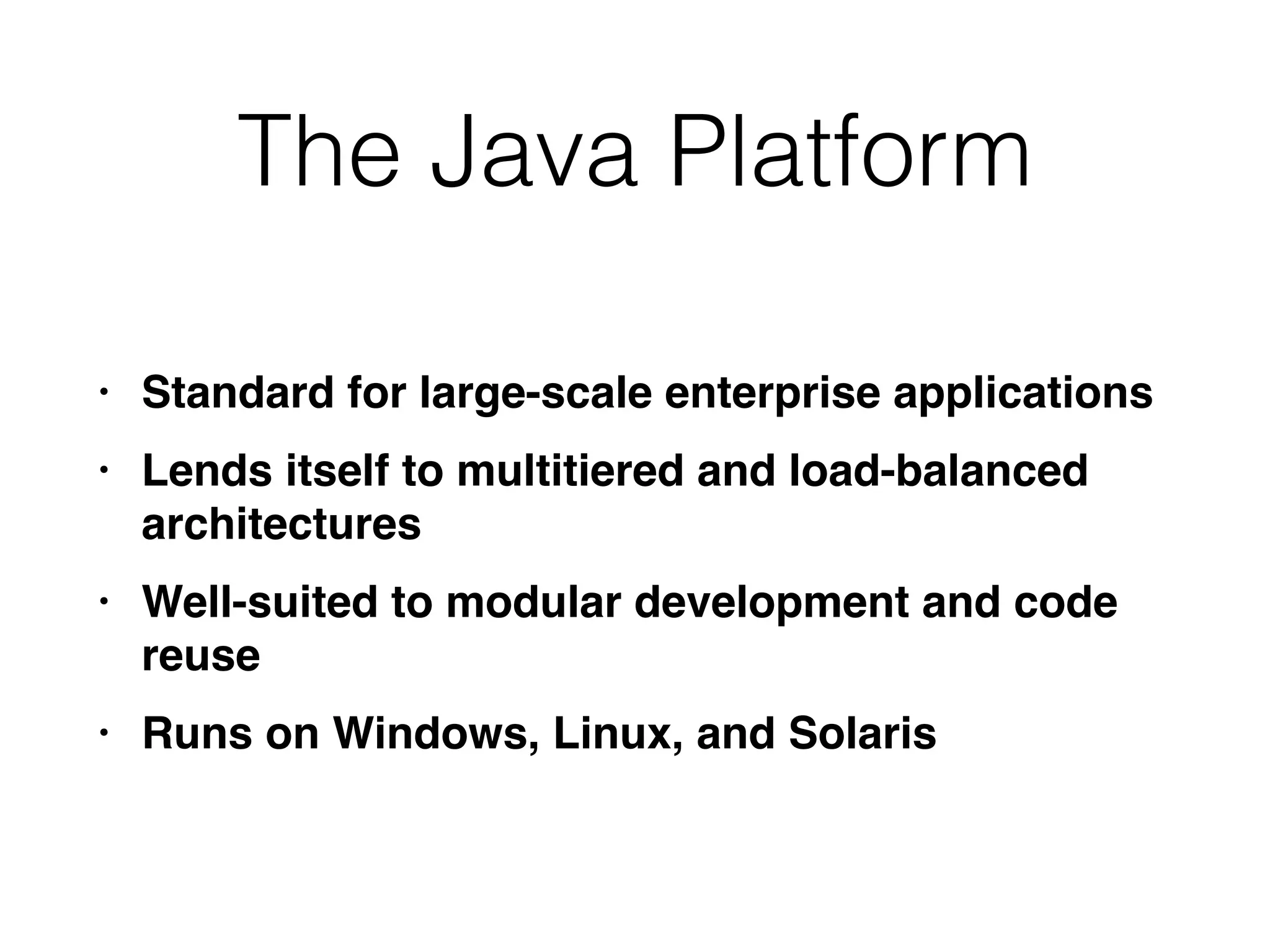 The Java Platform
• Standard for large-scale enterprise application
s

• Lends itself to multitiered and load-balanced
architecture
s

• Well-suited to modular development and code
reus
e

• Runs on Windows, Linux, and Solaris
 