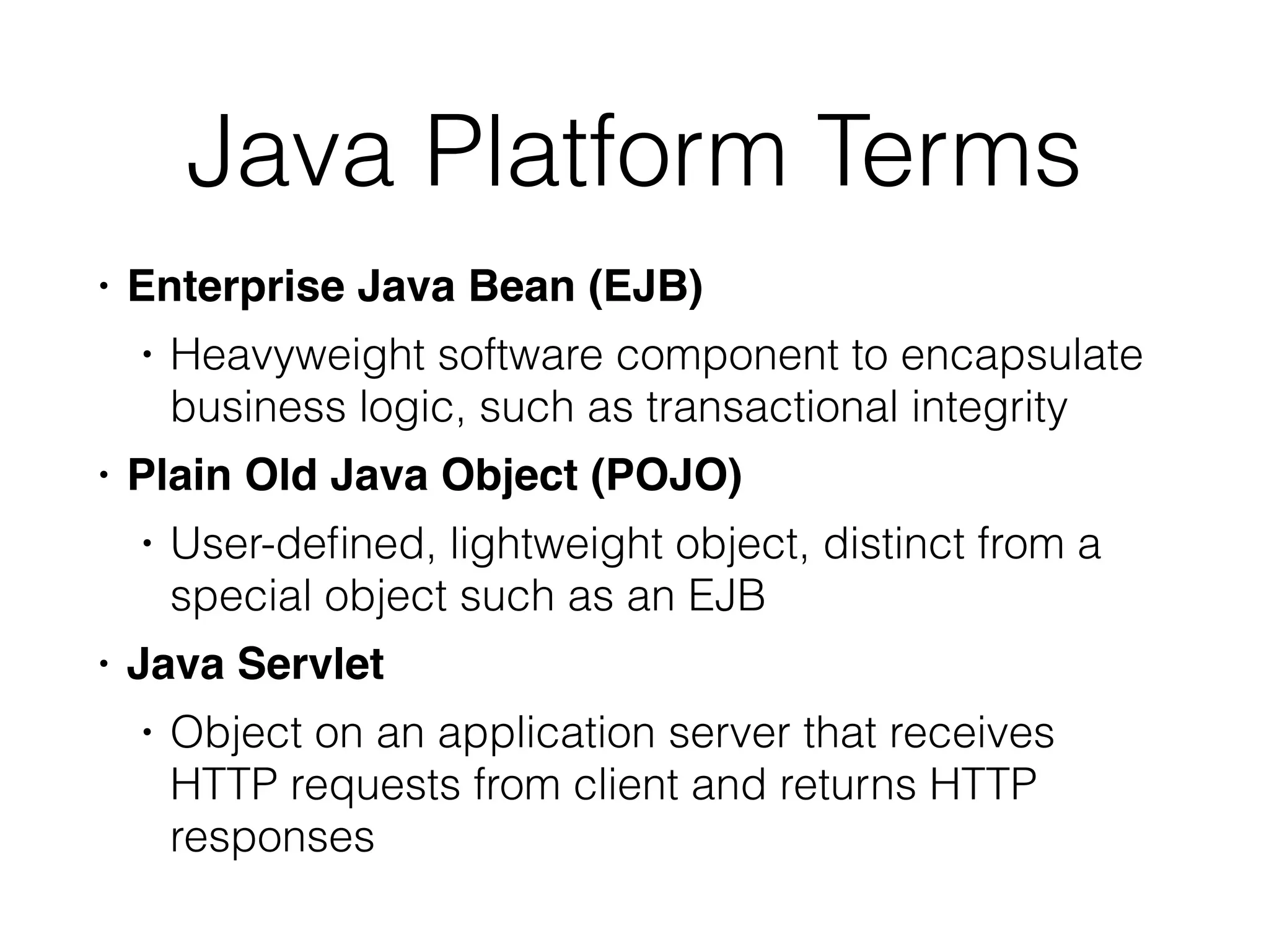 Java Platform Terms
• Enterprise Java Bean (EJB
)

• Heavyweight software component to encapsulate
business logic, such as transactional integrity


• Plain Old Java Object (POJO
)

• User-de
fi
ned, lightweight object, distinct from a
special object such as an EJB


• Java Servle
t

• Object on an application server that receives
HTTP requests from client and returns HTTP
responses
 
