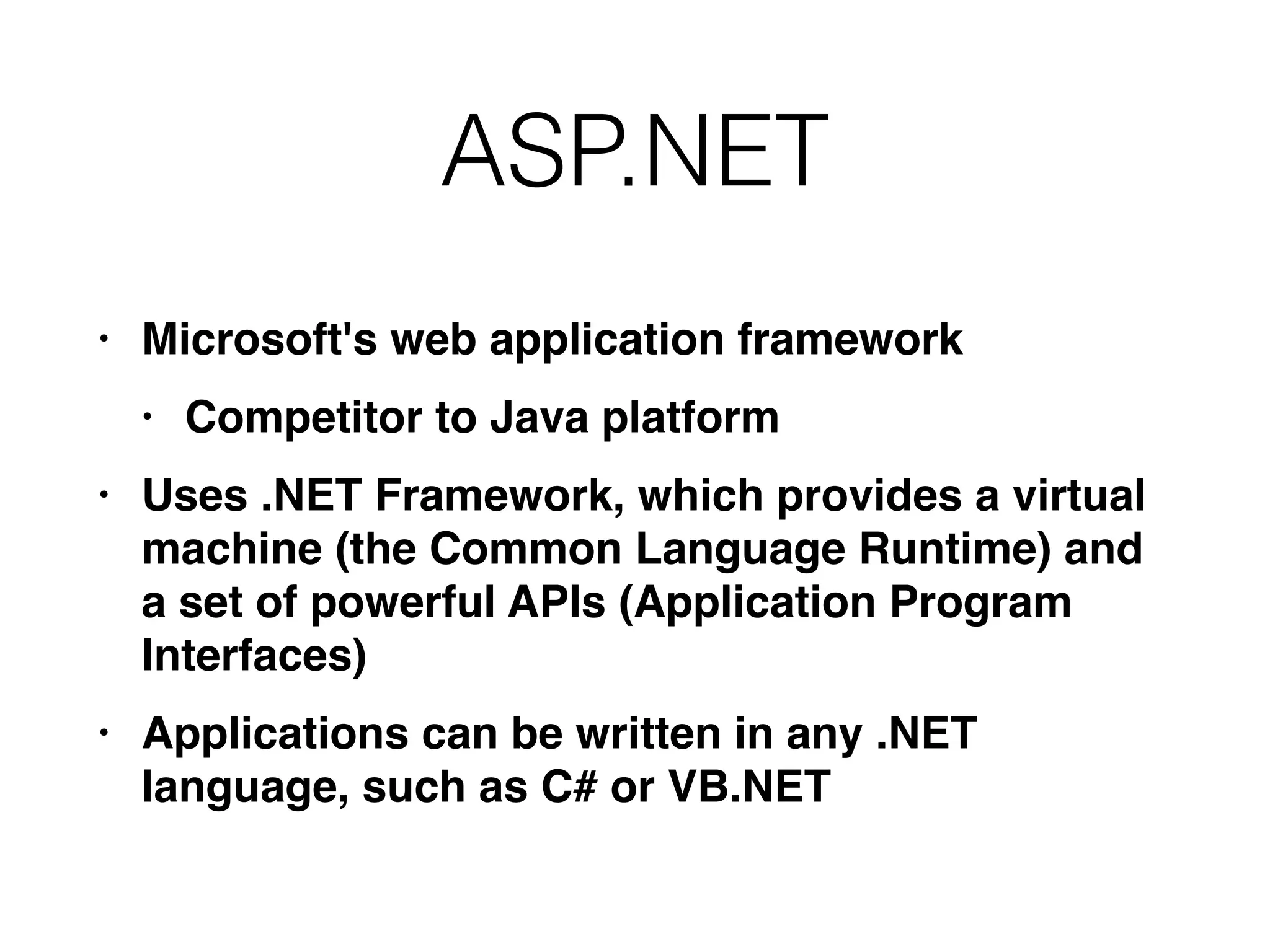 ASP.NET
• Microsoft's web application framewor
k

• Competitor to Java platfor
m

• Uses .NET Framework, which provides a virtual
machine (the Common Language Runtime) and
a set of powerful APIs (Application Program
Interfaces
)

• Applications can be written in any .NET
language, such as C# or VB.NET
 