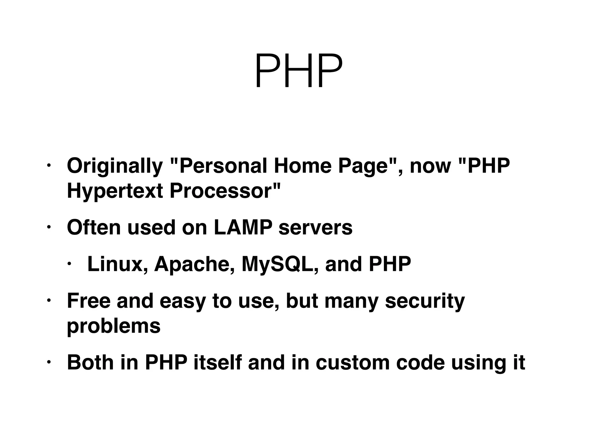 PHP
• Originally "Personal Home Page", now "PHP
Hypertext Processor
"

• Often used on LAMP server
s

• Linux, Apache, MySQL, and PH
P

• Free and easy to use, but many security
problem
s

• Both in PHP itself and in custom code using it
 