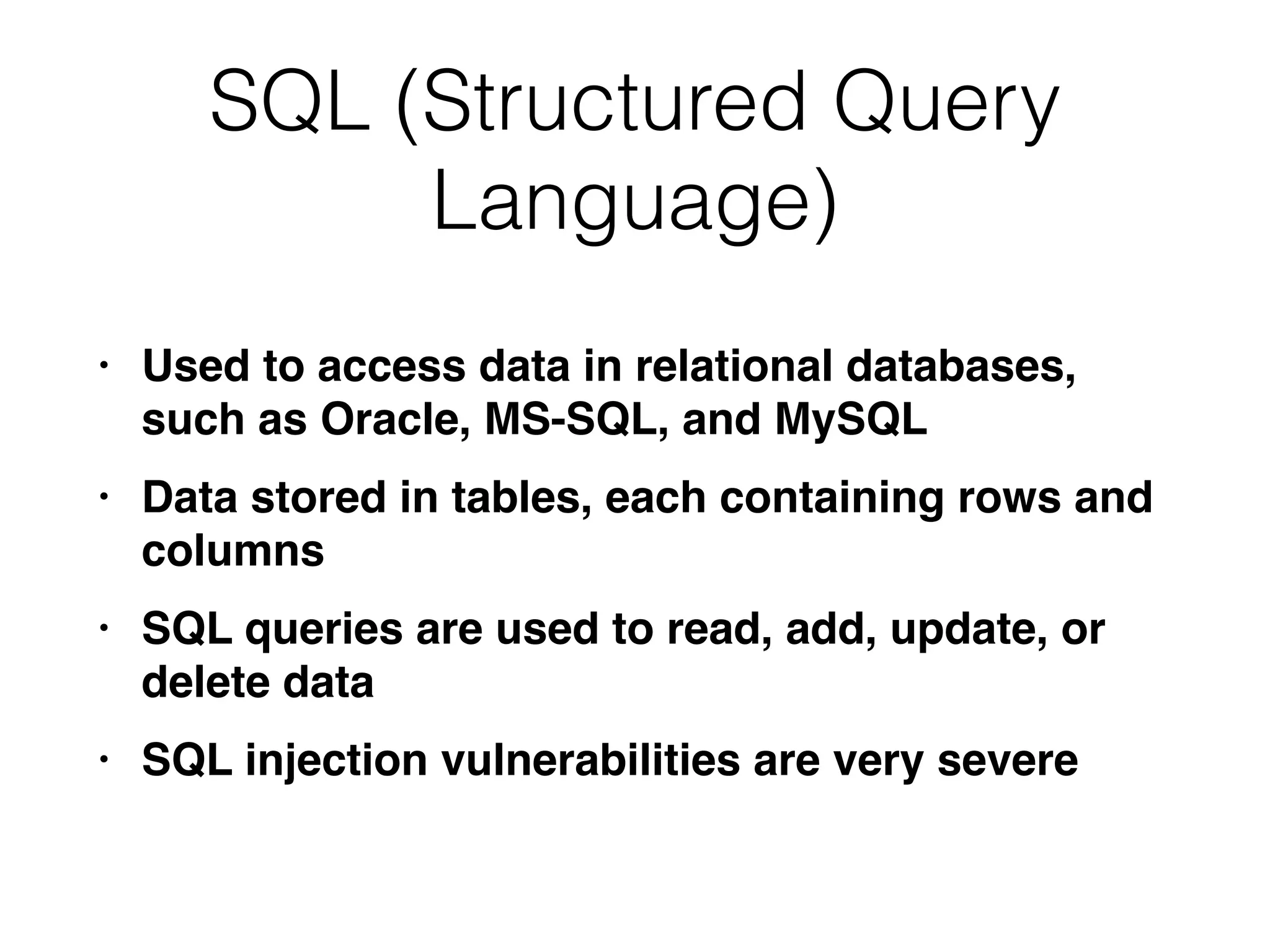 SQL (Structured Query
Language)
• Used to access data in relational databases,
such as Oracle, MS-SQL, and MySQ
L

• Data stored in tables, each containing rows and
column
s

• SQL queries are used to read, add, update, or
delete dat
a

• SQL injection vulnerabilities are very severe
 