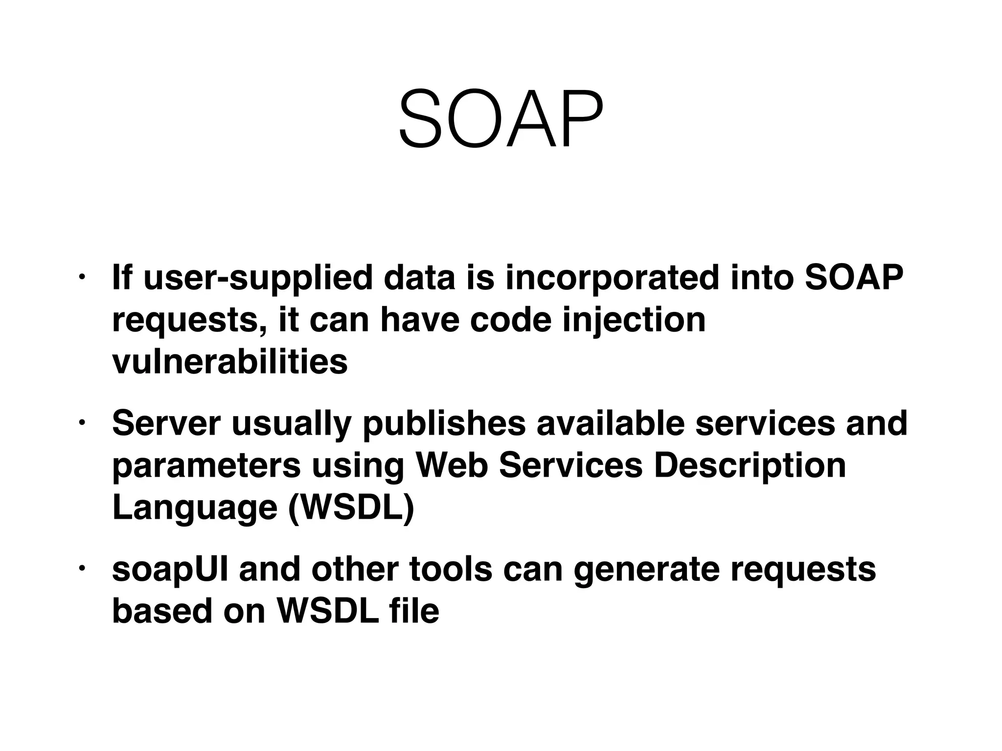 SOAP
• If user-supplied data is incorporated into SOAP
requests, it can have code injection
vulnerabilitie
s

• Server usually publishes available services and
parameters using Web Services Description
Language (WSDL
)

• soapUI and other tools can generate requests
based on WSDL
fi
le
 