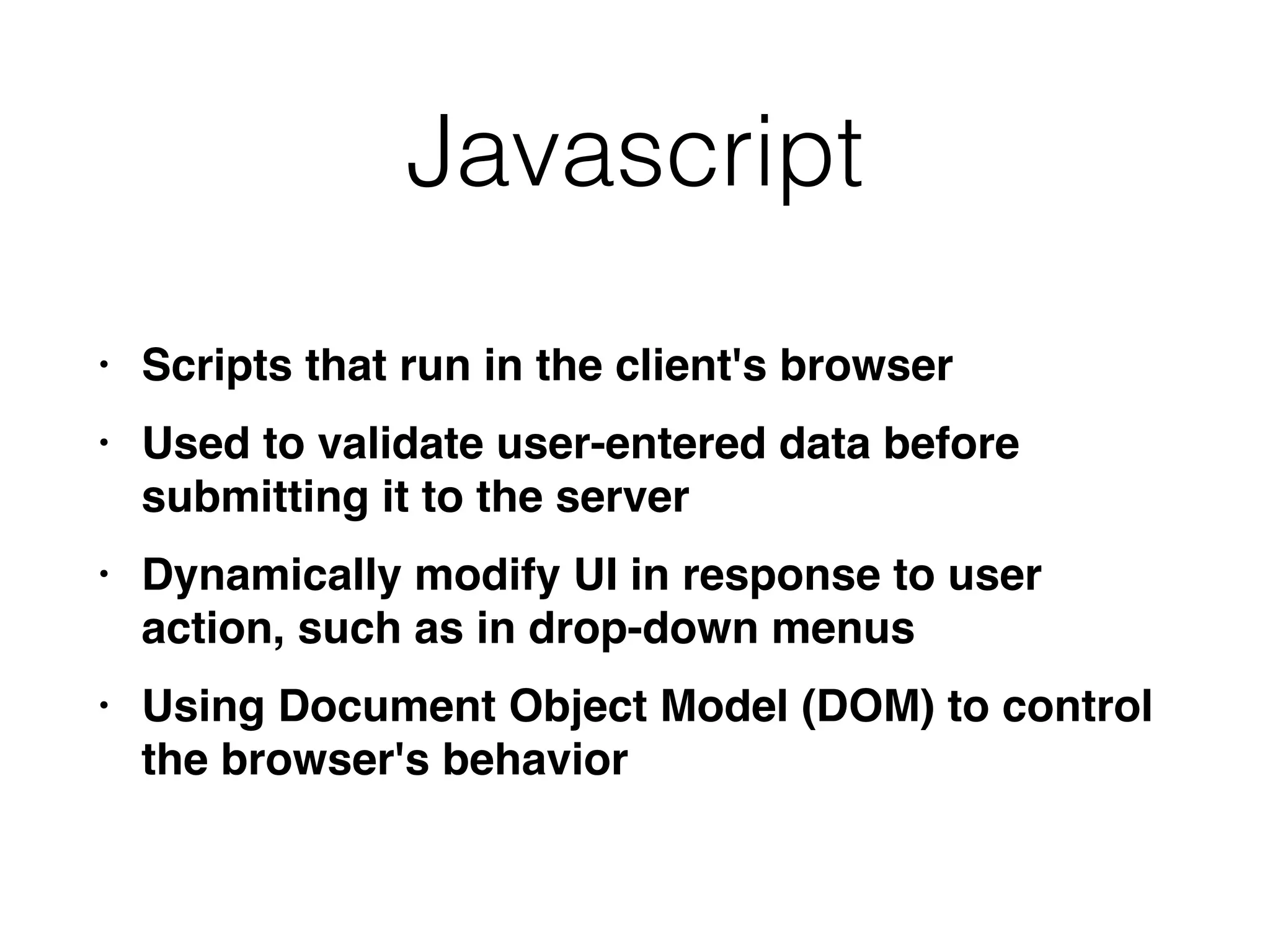 Javascript
• Scripts that run in the client's browse
r

• Used to validate user-entered data before
submitting it to the serve
r

• Dynamically modify UI in response to user
action, such as in drop-down menu
s

• Using Document Object Model (DOM) to control
the browser's behavior
 