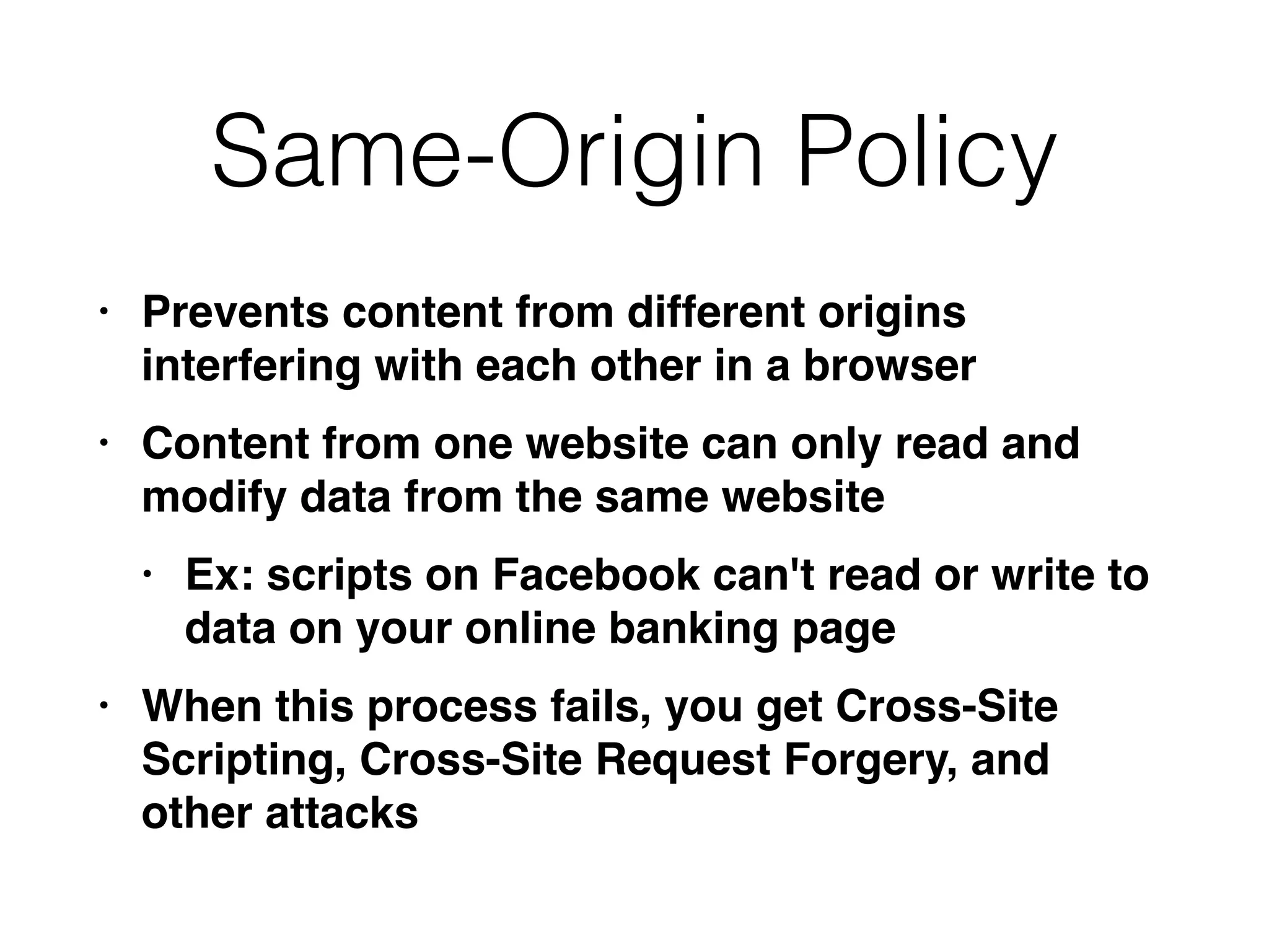 Same-Origin Policy
• Prevents content from different origins
interfering with each other in a browse
r

• Content from one website can only read and
modify data from the same websit
e

• Ex: scripts on Facebook can't read or write to
data on your online banking pag
e

• When this process fails, you get Cross-Site
Scripting, Cross-Site Request Forgery, and
other attacks
 