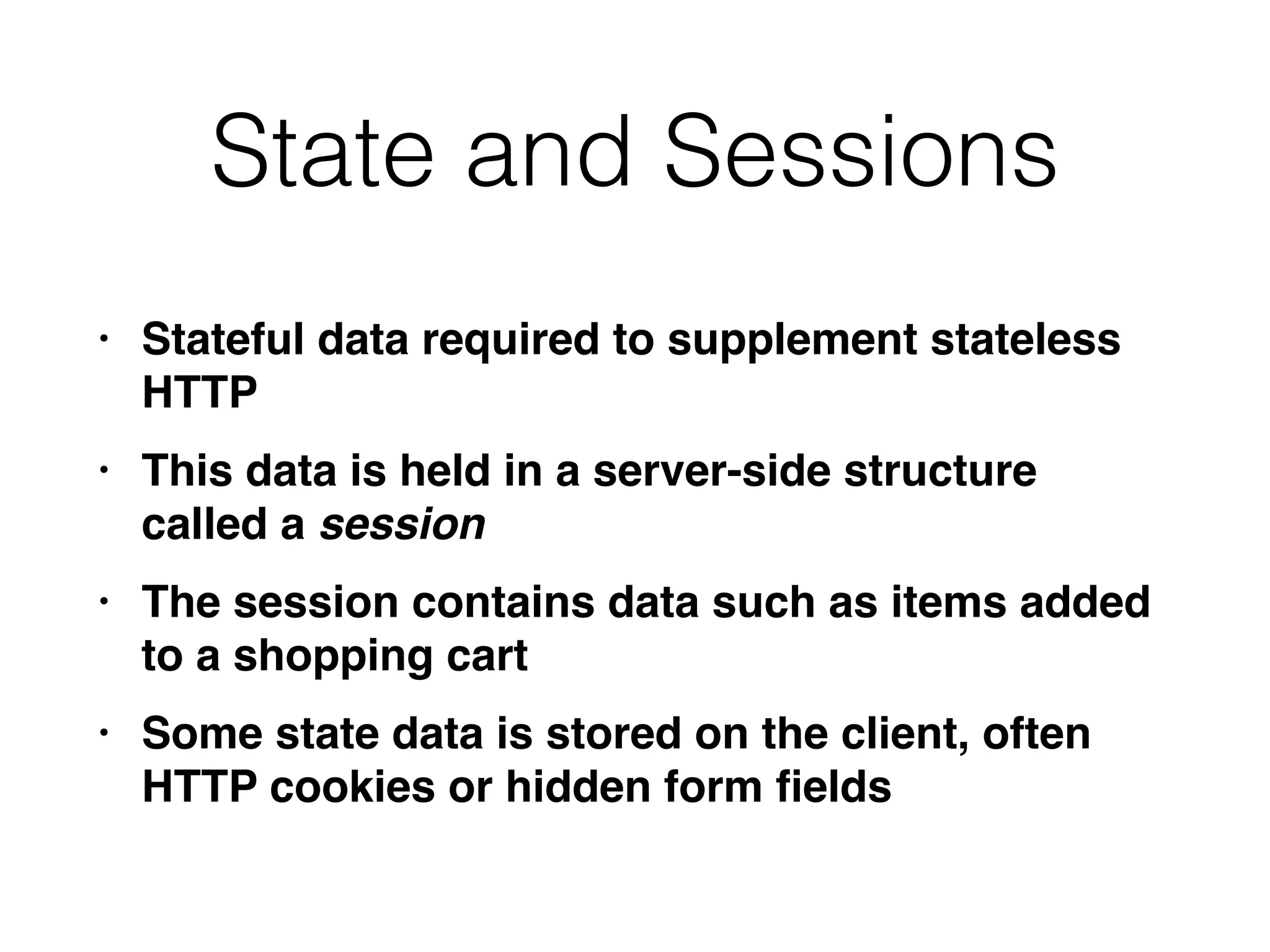 State and Sessions
• Stateful data required to supplement stateless
HTT
P

• This data is held in a server-side structure
called a session
• The session contains data such as items added
to a shopping car
t

• Some state data is stored on the client, often
HTTP cookies or hidden form
fi
elds
 