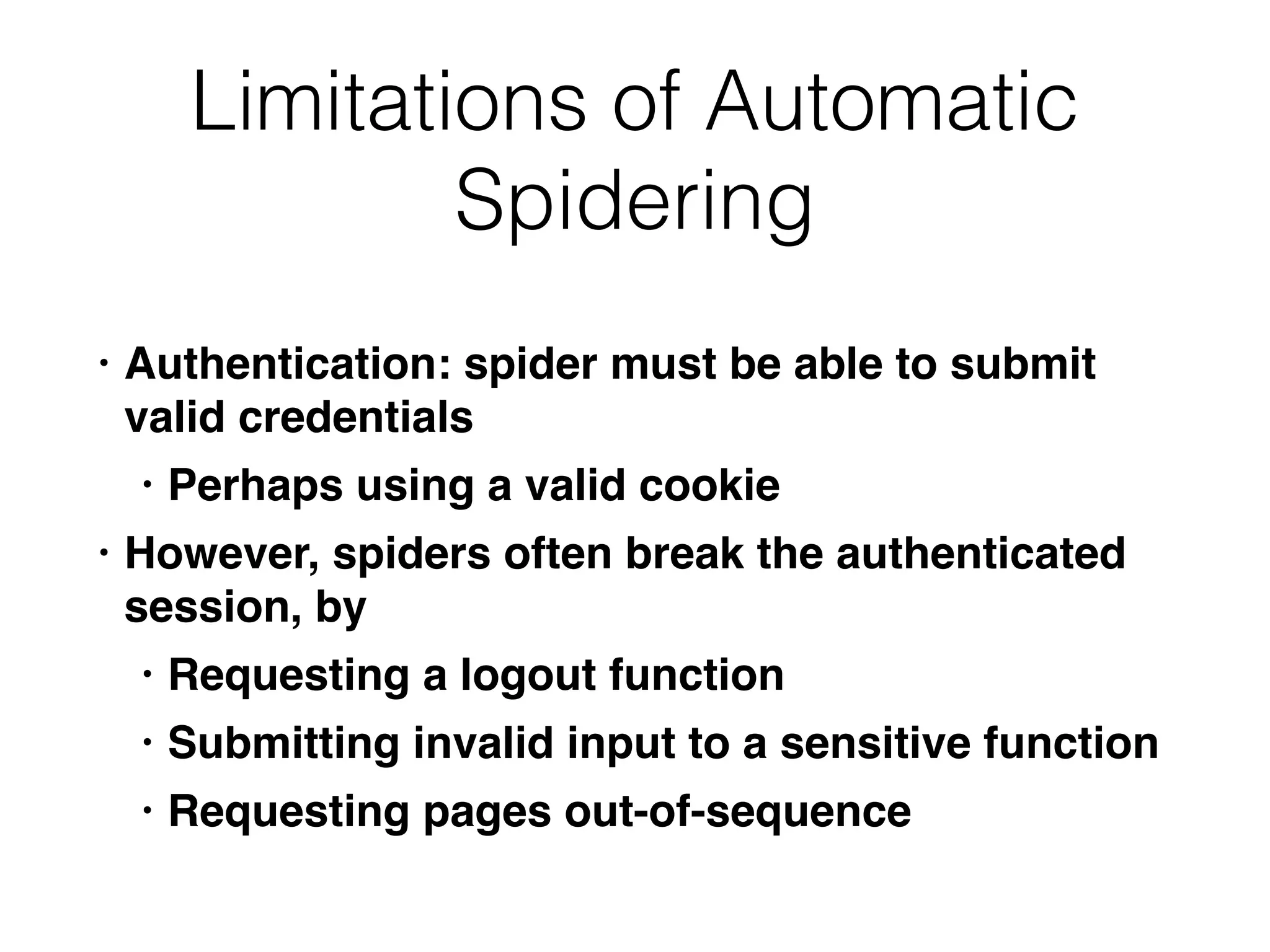 Limitations of Automatic
Spidering
• Authentication: spider must be able to submit
valid credential
s

• Perhaps using a valid cooki
e

• However, spiders often break the authenticated
session, b
y

• Requesting a logout functio
n

• Submitting invalid input to a sensitive functio
n

• Requesting pages out-of-sequence
 