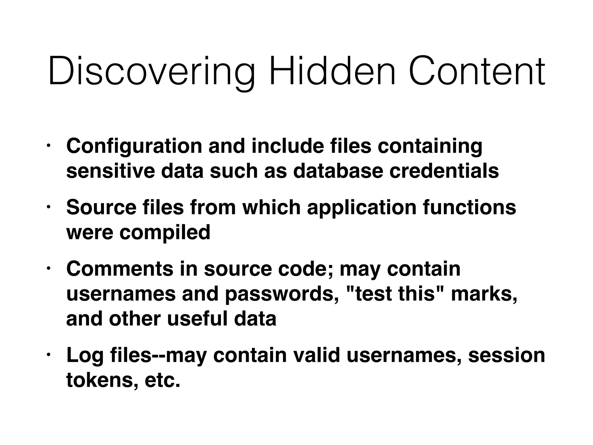 Discovering Hidden Content
• Con
fi
guration and include
fi
les containing
sensitive data such as database credential
s

• Source
fi
les from which application functions
were compile
d

• Comments in source code; may contain
usernames and passwords, "test this" marks,
and other useful dat
a

• Log
fi
les--may contain valid usernames, session
tokens, etc.
 