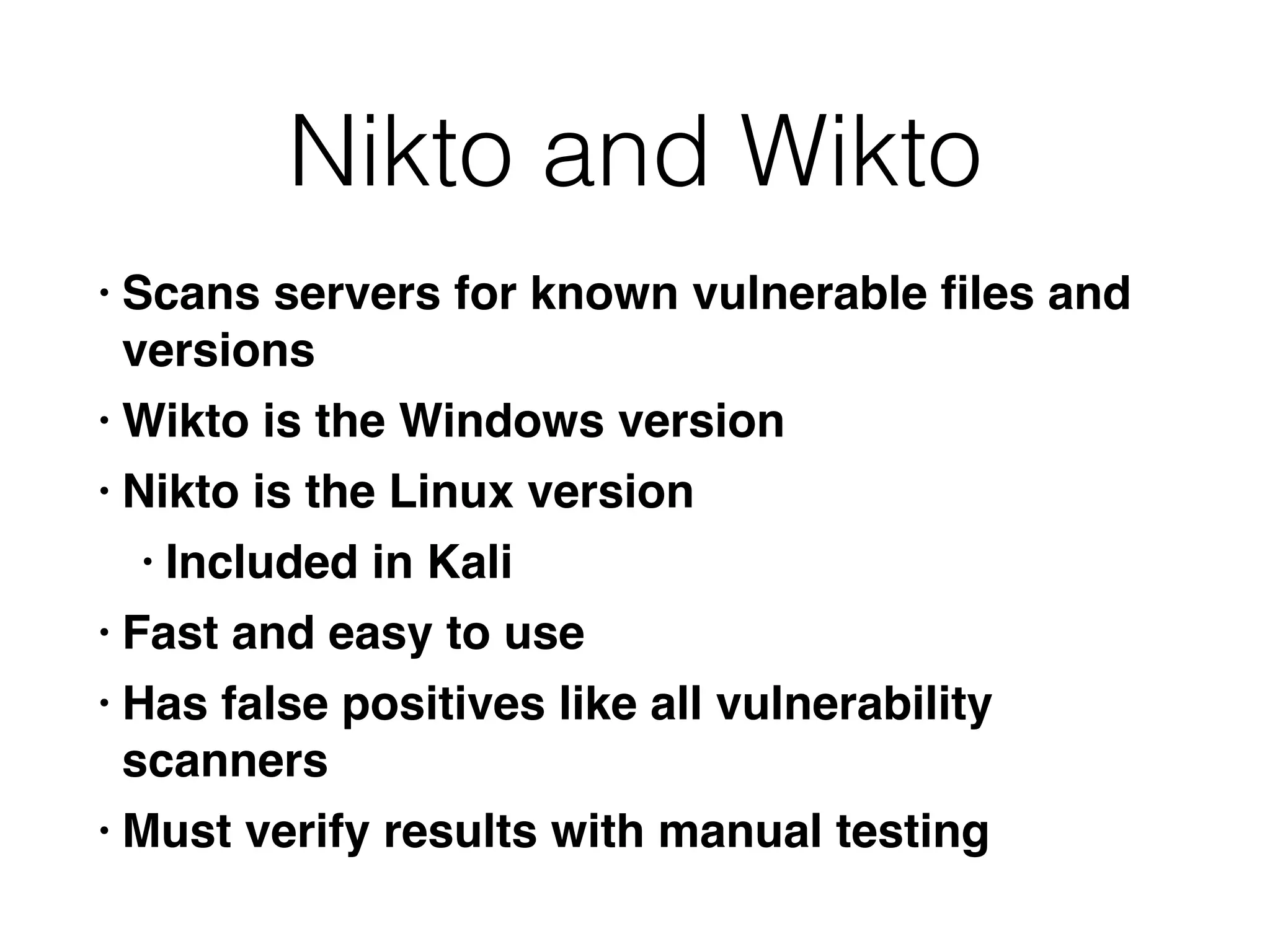 Nikto and Wikto
• Scans servers for known vulnerable
fi
les and
version
s

• Wikto is the Windows versio
n

• Nikto is the Linux versio
n

• Included in Kal
i

• Fast and easy to us
e

• Has false positives like all vulnerability
scanner
s

• Must verify results with manual testing
 