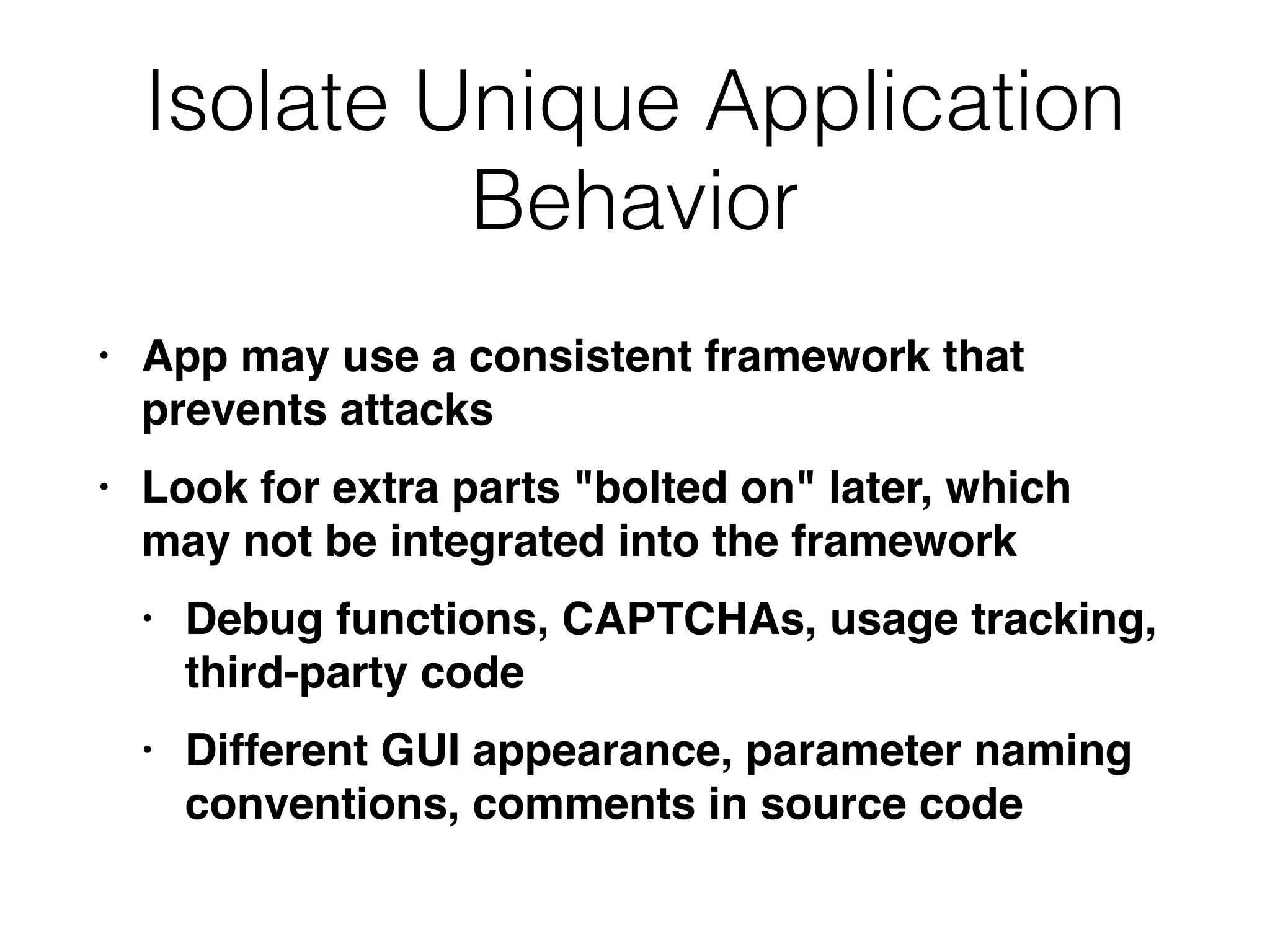 Isolate Unique Application
Behavior
• App may use a consistent framework that
prevents attack
s

• Look for extra parts "bolted on" later, which
may not be integrated into the framewor
k

• Debug functions, CAPTCHAs, usage tracking,
third-party cod
e

• Different GUI appearance, parameter naming
conventions, comments in source code
 