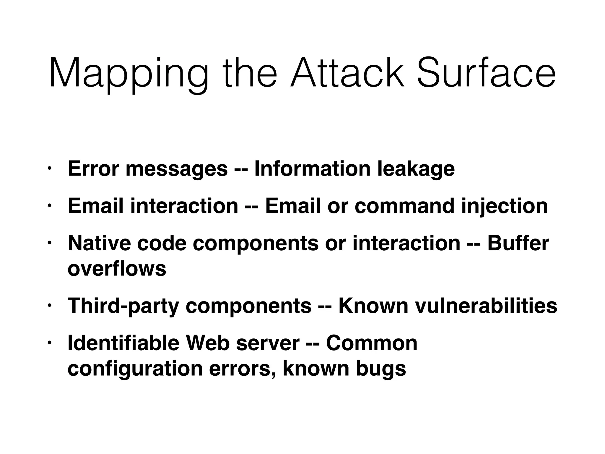 Mapping the Attack Surface
• Error messages -- Information leakag
e

• Email interaction -- Email or command injectio
n

• Native code components or interaction -- Buffer
over
fl
ow
s

• Third-party components -- Known vulnerabilitie
s

• Identi
fi
able Web server -- Common
con
fi
guration errors, known bugs
 