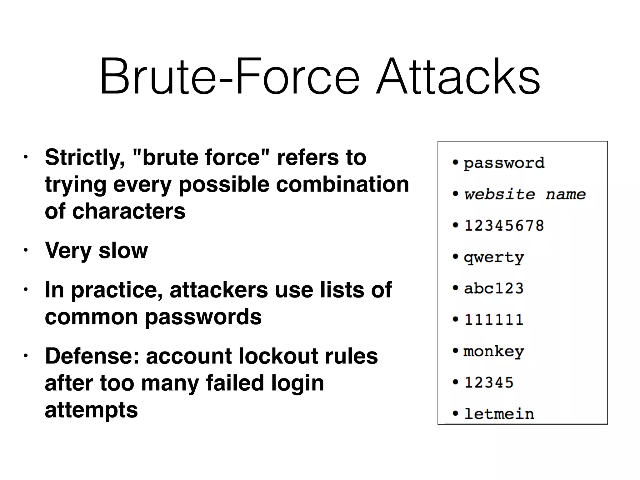 Brute-Force Attacks
• Strictly, "brute force" refers to
trying every possible combination
of character
s

• Very slo
w

• In practice, attackers use lists of
common password
s

• Defense: account lockout rules
after too many failed login
attempts
 