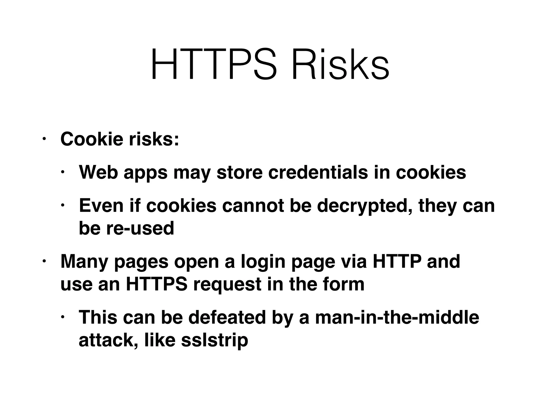 HTTPS Risks
• Cookie risks
:

• Web apps may store credentials in cookie
s

• Even if cookies cannot be decrypted, they can
be re-use
d

• Many pages open a login page via HTTP and
use an HTTPS request in the for
m

• This can be defeated by a man-in-the-middle
attack, like sslstrip
 