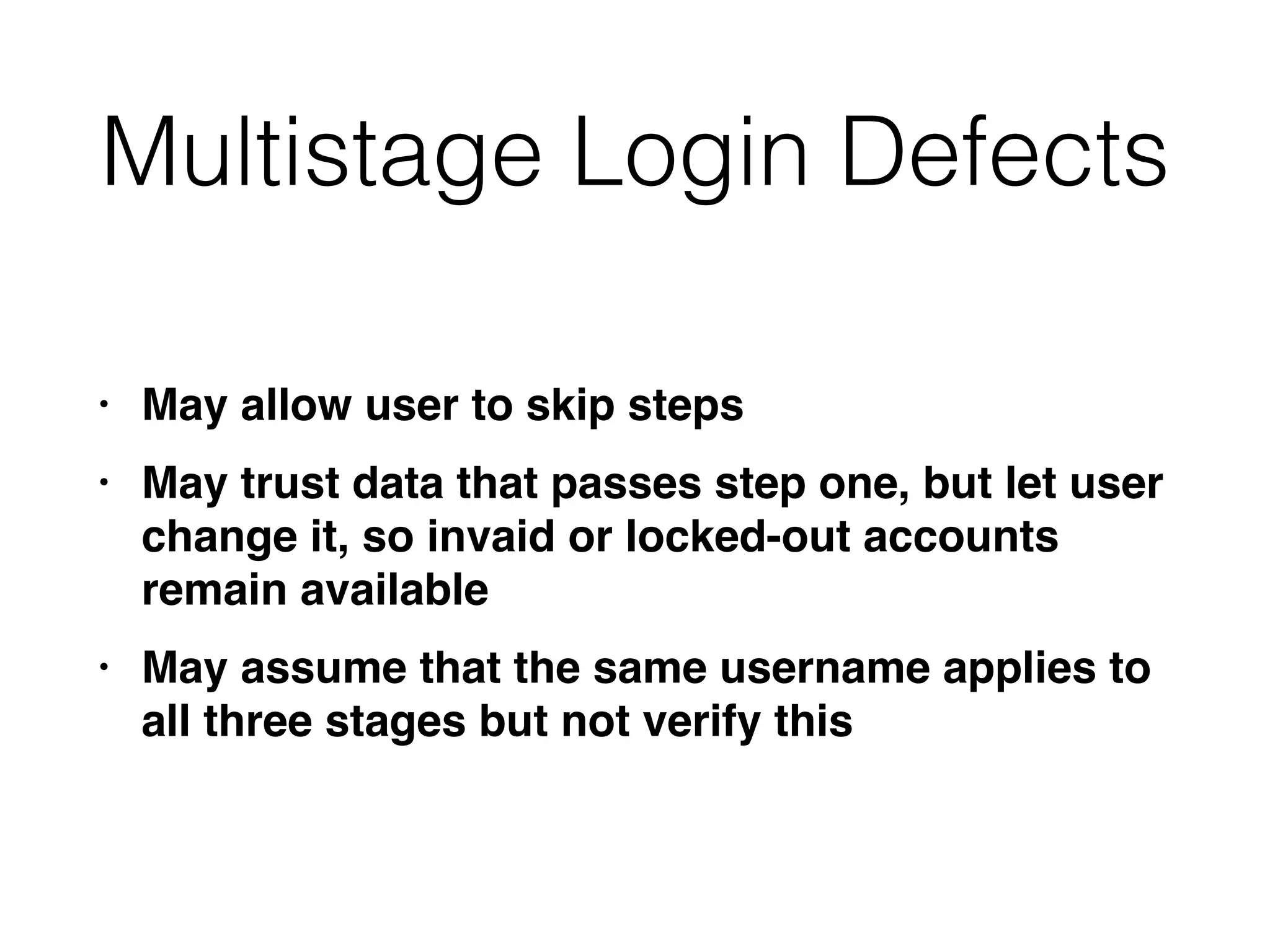 Multistage Login Defects
• May allow user to skip step
s

• May trust data that passes step one, but let user
change it, so invaid or locked-out accounts
remain availabl
e

• May assume that the same username applies to
all three stages but not verify this
 