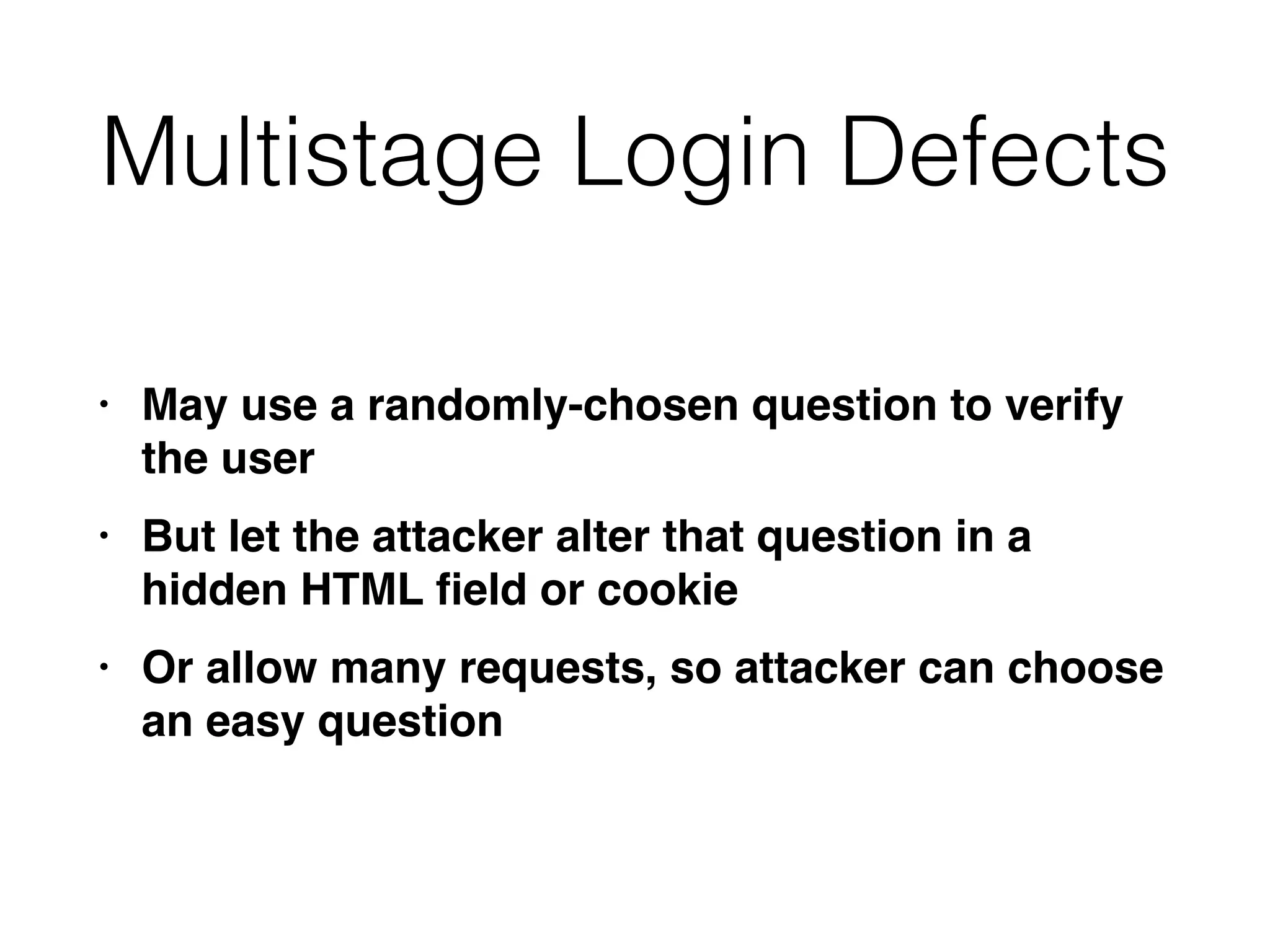 Multistage Login Defects
• May use a randomly-chosen question to verify
the use
r

• But let the attacker alter that question in a
hidden HTML
fi
eld or cooki
e

• Or allow many requests, so attacker can choose
an easy question
 