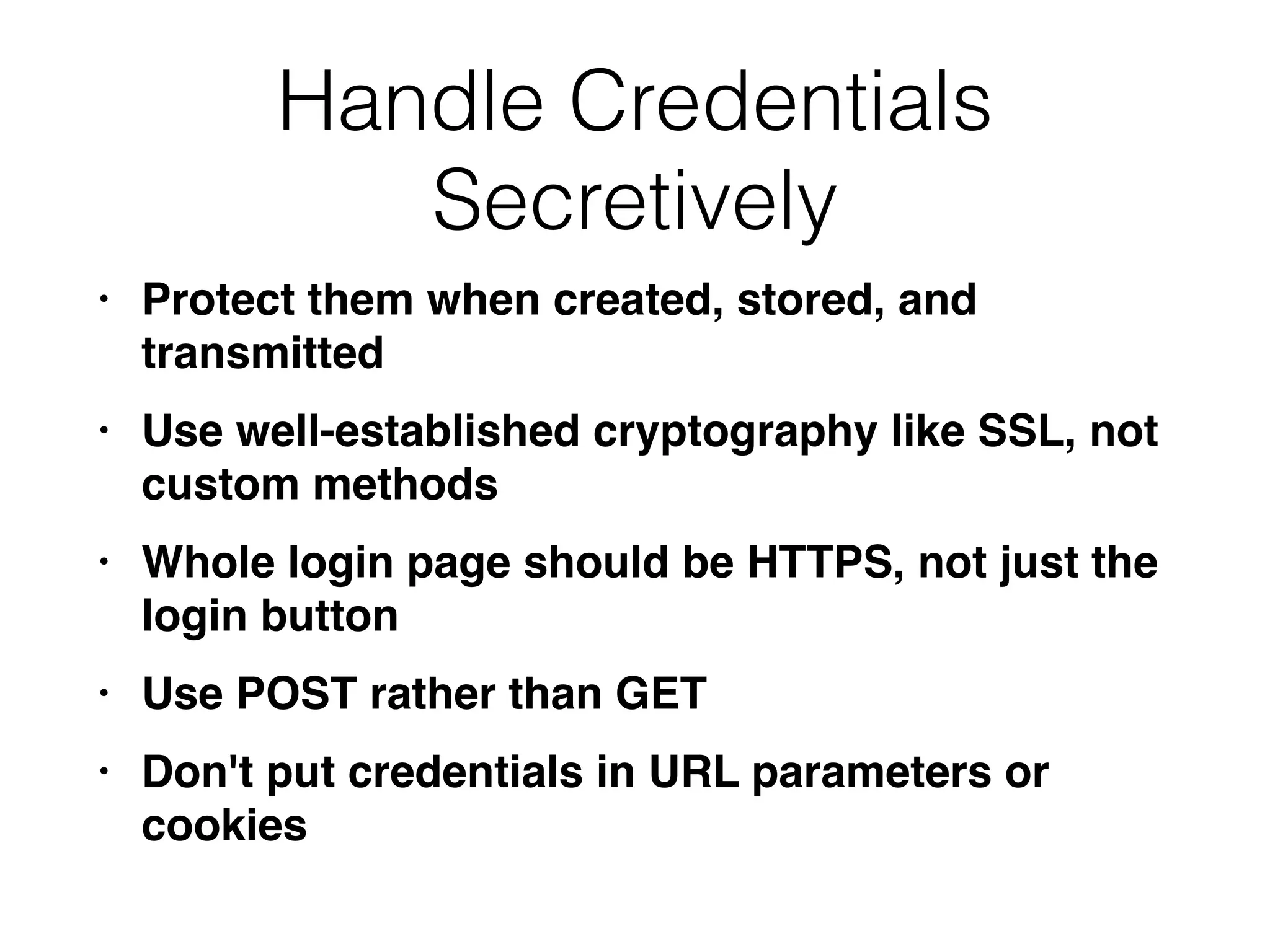 Handle Credentials
Secretively
• Protect them when created, stored, and
transmitte
d

• Use well-established cryptography like SSL, not
custom method
s

• Whole login page should be HTTPS, not just the
login butto
n

• Use POST rather than GE
T

• Don't put credentials in URL parameters or
cookies
 