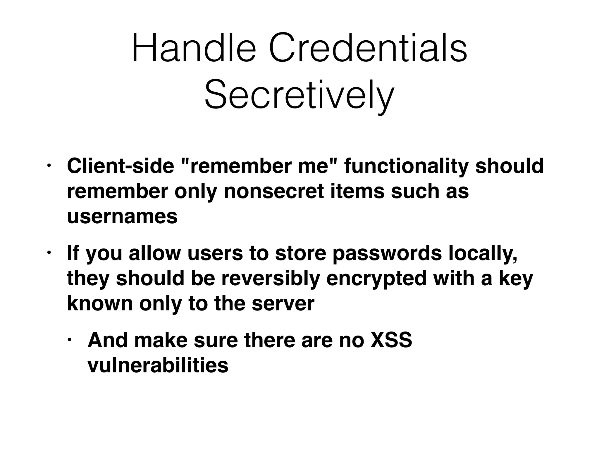 Handle Credentials
Secretively
• Client-side "remember me" functionality should
remember only nonsecret items such as
username
s

• If you allow users to store passwords locally,
they should be reversibly encrypted with a key
known only to the serve
r

• And make sure there are no XSS
vulnerabilities
 