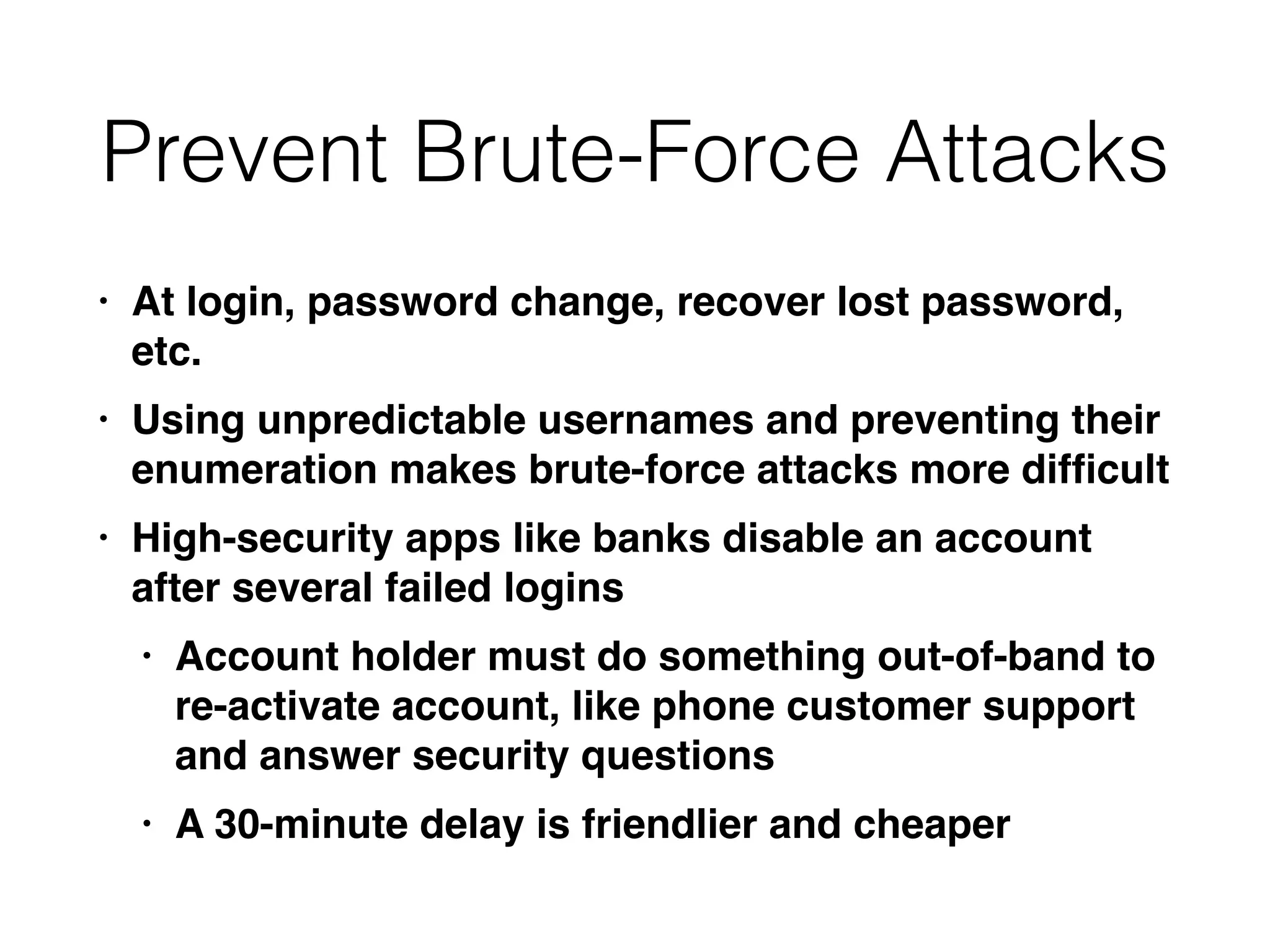 Prevent Brute-Force Attacks
• At login, password change, recover lost password,
etc
.

• Using unpredictable usernames and preventing their
enumeration makes brute-force attacks more dif
fi
cul
t

• High-security apps like banks disable an account
after several failed login
s

• Account holder must do something out-of-band to
re-activate account, like phone customer support
and answer security question
s

• A 30-minute delay is friendlier and cheaper
 