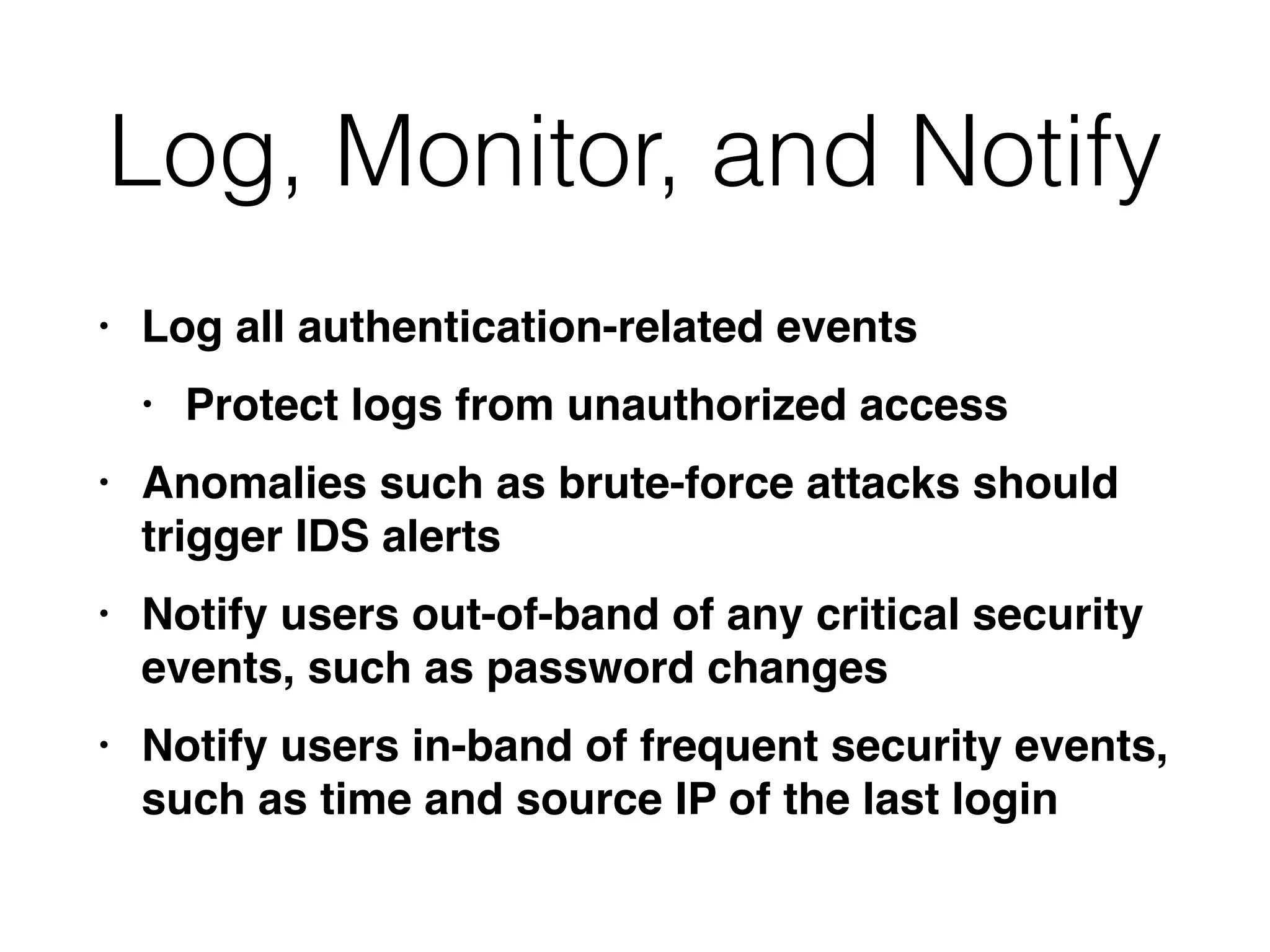 Log, Monitor, and Notify
• Log all authentication-related event
s

• Protect logs from unauthorized acces
s

• Anomalies such as brute-force attacks should
trigger IDS alert
s

• Notify users out-of-band of any critical security
events, such as password change
s

• Notify users in-band of frequent security events,
such as time and source IP of the last login
 