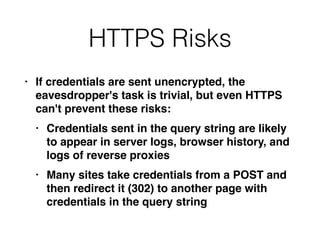 HTTPS Risks
• If credentials are sent unencrypted, the
eavesdropper's task is trivial, but even HTTPS
can't prevent these risks
:

• Credentials sent in the query string are likely
to appear in server logs, browser history, and
logs of reverse proxie
s

• Many sites take credentials from a POST and
then redirect it (302) to another page with
credentials in the query string
 