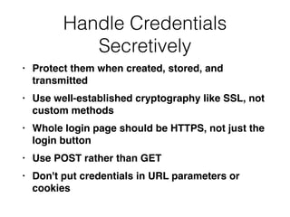 Handle Credentials
Secretively
• Protect them when created, stored, and
transmitte
d

• Use well-established cryptography like SSL, not
custom method
s

• Whole login page should be HTTPS, not just the
login butto
n

• Use POST rather than GE
T

• Don't put credentials in URL parameters or
cookies
 