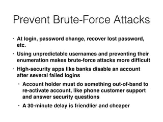 Prevent Brute-Force Attacks
• At login, password change, recover lost password,
etc
.

• Using unpredictable usernames and preventing their
enumeration makes brute-force attacks more dif
fi
cul
t

• High-security apps like banks disable an account
after several failed login
s

• Account holder must do something out-of-band to
re-activate account, like phone customer support
and answer security question
s

• A 30-minute delay is friendlier and cheaper
 