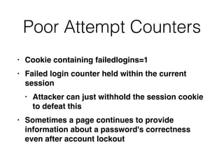 Poor Attempt Counters
• Cookie containing failedlogins=
1

• Failed login counter held within the current
sessio
n

• Attacker can just withhold the session cookie
to defeat thi
s

• Sometimes a page continues to provide
information about a password's correctness
even after account lockout
 