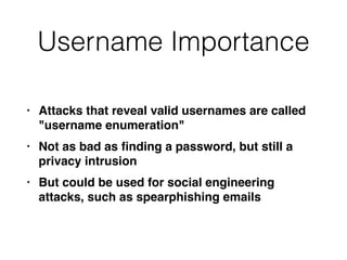 Username Importance
• Attacks that reveal valid usernames are called
"username enumeration
"

• Not as bad as
fi
nding a password, but still a
privacy intrusio
n

• But could be used for social engineering
attacks, such as spearphishing emails
 