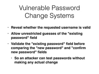Vulnerable Password
Change Systems
• Reveal whether the requested username is vali
d

• Allow unrestricted guesses of the "existing
password"
fi
el
d

• Validate the "existing password"
fi
eld before
comparing the "new password" and "con
fi
rm
new password"
fi
eld
s

• So an attacker can test passwords without
making any actual change
 