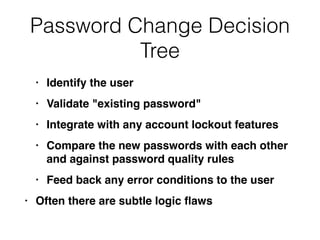 Password Change Decision
Tree
• Identify the use
r

• Validate "existing password
"

• Integrate with any account lockout feature
s

• Compare the new passwords with each other
and against password quality rule
s

• Feed back any error conditions to the use
r

• Often there are subtle logic
fl
aws
 