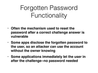 Forgotten Password
Functionality
• Often the mechanism used to reset the
password after a correct challenge answer is
vulnerabl
e

• Some apps disclose the forgotten password to
the user, so an attacker can use the account
without the owner knowin
g

• Some applications immediately let the user in
after the challenge--no password needed
 