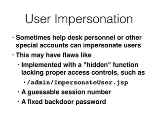 User Impersonation
• Sometimes help desk personnel or other
special accounts can impersonate user
s

• This may have
fl
aws lik
e

• Implemented with a "hidden" function
lacking proper access controls, such as
 

• /admin/ImpersonateUser.js
p

• A guessable session numbe
r

• A
fi
xed backdoor password
 